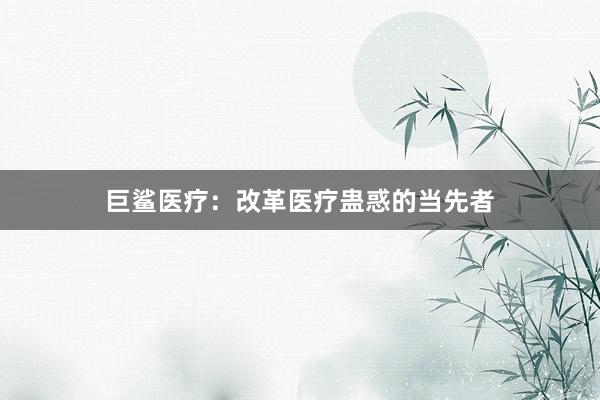 巨鲨医疗：改革医疗蛊惑的当先者